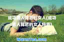 成功男人背后的女人(成功男人背后的女人特质)