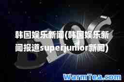 韩国娱乐新闻(韩国娱乐新闻报道superjunior新闻)