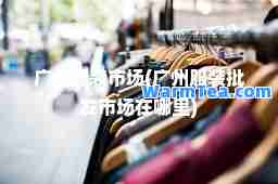 广州服装市场(广州服装批发市场在哪里)