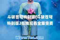 斗破苍穹特别版(斗破苍穹特别版2在线观看全集免费播放)