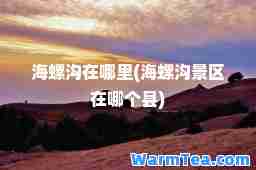 海螺沟在哪里(海螺沟景区在哪个县)