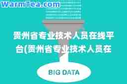 贵州省专业技术人员在线平台(贵州省专业技术人员在线平台app)