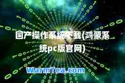 国产操作系统下载(鸿蒙系统pc版官网)