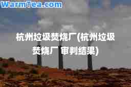 杭州垃圾焚烧厂(杭州垃圾焚烧厂 审判结果)