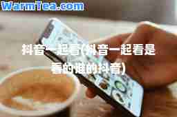 抖音一起看(抖音一起看是看的谁的抖音)