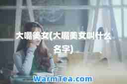 大嘴美女(大嘴美女叫什么名字) 大嘴美女(大嘴美女叫什么名字)