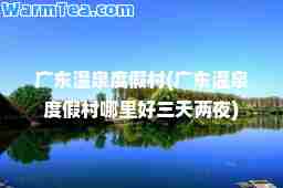 广东温泉度假村(广东温泉度假村哪里好三天两夜)