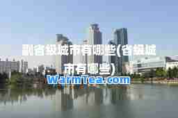 副省级城市有哪些(省级城市有哪些)