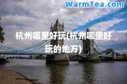 杭州哪里好玩(杭州哪里好玩的地方)
