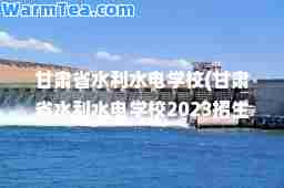 甘肃省水利水电学校(甘肃省水利水电学校2023招生简章)