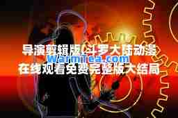 导演剪辑版(斗罗大陆动漫在线观看免费完整版大结局导演剪辑版)