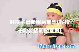 好孩子母婴用品加盟(好孩子母婴店加盟官网)