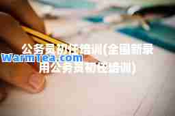 公务员初任培训(全国新录用公务员初任培训)