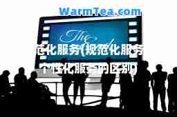 规范化服务(规范化服务和个性化服务的区别)