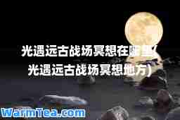 光遇远古战场冥想在哪里(光遇远古战场冥想地方)
