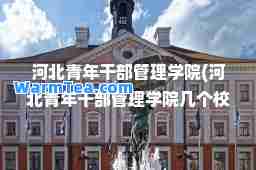河北青年干部管理学院(河北青年干部管理学院几个校区)