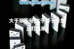 大于等于号(大于等于号怎么打出来)