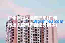 广州市出入境管理局(广州市出入境管理局领导班子)