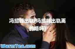 冯绍峰出轨(冯绍峰出轨离的婚吗)