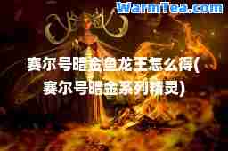赛尔号暗金鱼龙王怎么得(赛尔号暗金系列精灵)