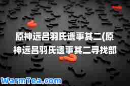 原远吕羽氏遗事其二(原远吕羽氏遗事其二寻找部件要怎么解)