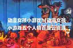 动漫女孩小游戏h(动漫女孩小游戏五个人物百度云资源)