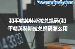 和平精英特斯拉兑换码(和平精英特斯拉兑换码怎么用)