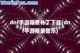 dnf手游背景补丁下载(dnf手游背景音乐)