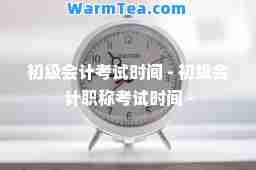 初级会计考试时间 - 初级会计职称考试时间 -