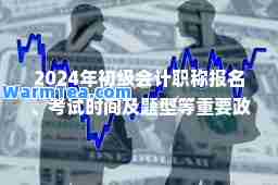2024年初级会计职称报名、考试时间及题型等重要政策全览