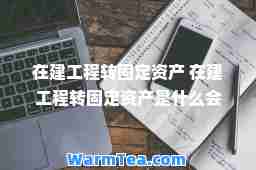 在建工程转固定资产 在建工程转固定资产是什么会