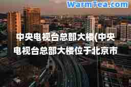 中央电视台总部大楼(中央电视台总部大楼位于北京市朝阳区)