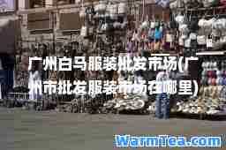 广州白马服装批发市场(广州市批发服装市场在哪里)