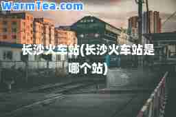 长沙火车站(长沙火车站是哪个站)