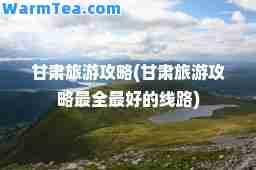 甘肃旅游攻略(甘肃旅游攻略最全最好的线路)