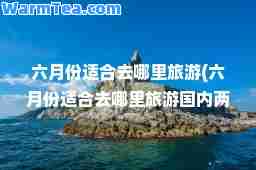 六月份适去哪里旅游(六月份适去哪里旅游国内两日游)