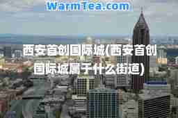 西安首创城(西安首创城属于什么街道)