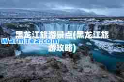 黑龙江旅游景点(黑龙江旅游攻略)