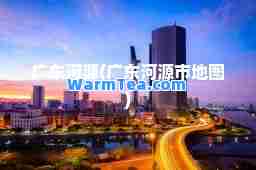广东河源(广东河源市地图)