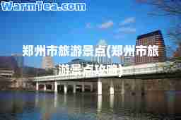 郑州市旅游景点(郑州市旅游景点攻略)