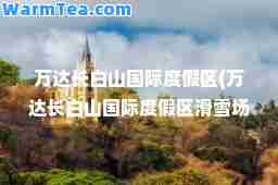 万达长白山度假区(万达长白山度假区滑雪场)
