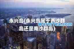 永兴岛(永兴岛属于西沙群岛还是南沙群岛)
