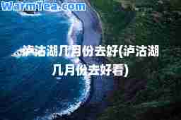 泸沽湖几月份去好(泸沽湖几月份去好看)