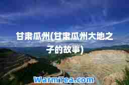 甘肃瓜州(甘肃瓜州大地之子的故事)