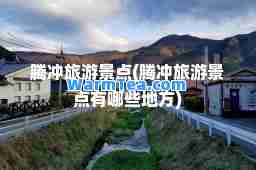 腾冲旅游景点(腾冲旅游景点有哪些地方)