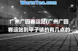 广州广园客运站(广州广园客运站到甲子镇的有几点的)