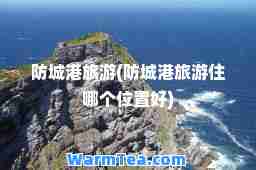 防城港旅游(防城港旅游住哪个位置好)