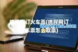 携程网订火车票(携程网订火车票怎么取票)