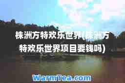 株洲方特欢乐世界(株洲方特欢乐世界项目要钱吗)