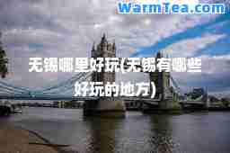 无锡哪里好玩(无锡有哪些好玩的地方)